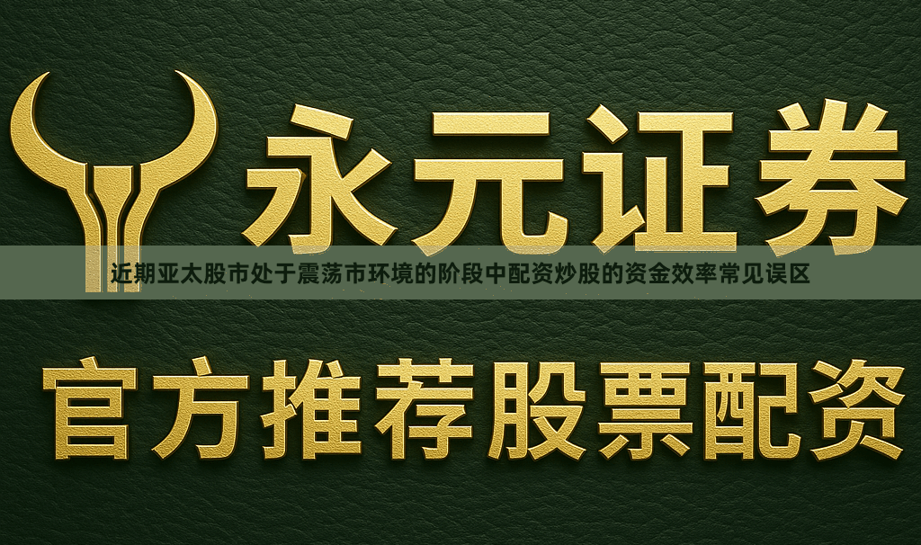 近期亚太股市处于震荡市环境的阶段中配资炒股的资金效率常见误区