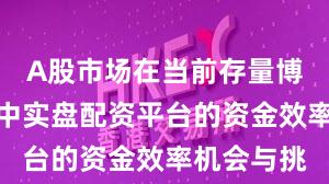 A股市场在当前存量博弈格局里中实盘配资平台的资金效率机会与挑