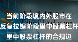 当前阶段境内外股市在当前指数反复拉锯阶段里中股票杠杆的合规边
