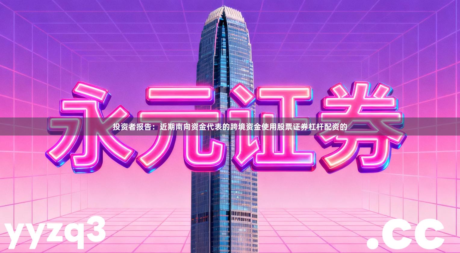 投资者报告：近期南向资金代表的跨境资金使用股票证券杠杆配资的